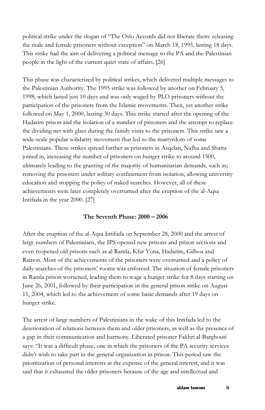 politcalstike under the slogan of “The Oslo Accords did not liberate them: seleasing the male and female prisoners without exception” on March 18, 1995, lating 18 days. “This srike had the airm of delivering a politcal message to the PA snd the Palestinian people in the light of the current quict sate of affsirs. [26]  “This phase was characterized by political srikes, which delivered multple messages to the Palestinian Authoriy. The 1995 stike was followed by another on February 5, 1998, which laste ust 10 days and was only waged by PLO prisoners without the pasticipation of the prisoncrs from the Islamic movements. Then, yet snorher strke followced on May 1, 2000, lasing 30 days. This strike started aftcr the opeing of the Hadair prison s the fsoltion of s number of prisonces sad the attempt to replace the dividing net with glass during the family vists to the prisoners. This steke s a wide-scale popular solidarity movement chat led to the martyrdom of some Palestinians. These strikes spread further as prisoncrs in Asqelan, Nafha and Shatta foined in,increasing the aumber of prisoners on hunger strike o around 1500,  leading (o the granting of the majority of humanitarian demands, such as; removing the prisoners under soltary confinement from isolation, allowing universicy educarion and stoppin the policy of naked searches. However, all of thesc achievements were later completely overturned after the eruption of the al-Agsa Ioifada in the year 2000, 27]  ‘The Seventh Phase: 2000 - 2006  After the eruption of the sl-Aqsa Intfads on September 25, 2000 and the arrest of large numbers of Palstinians,the IPS opencd new prisons and prison sections and even reopencd old prisons such ss al Rarnla, Kfar Yona, Hadarim, Gilboa aad Ramon. Most o the achievements of the prisoners were overtuened and a policy of daily seasches of the prisoners” rooms was enforced. The situation of female prisoners in Ramla prison worsened, leading them to wage  hunger stike for § days st on June 26, 2001, followed by thei participation in the general prison stike on August 15, 2004, which led o the achievement of some basic demands after 19 days on hunger stike.  “The astes of lagge numbers of Palestinians in the wake of this Inifada led to the deteroration of elations beween them and older prisoners,as well 18 the presence of a gap in their communication and hacmony. Liberated prisoner Fakbl al-Basghoutt Says: Tt was a diffcult phase, one in which the prisoners of the PA securiy services didert wish to take part i the general organization in prison. This period saw the pricritzation of personsl interests a the expense of the genersl intercs, and it was s that it exhausted the older prisoners hecause of the age and intelectual and  [rrpa— " 